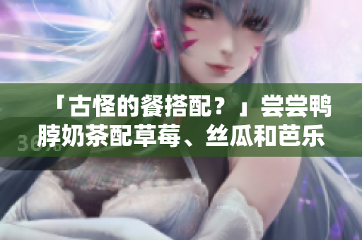 「古怪的餐搭配？」尝尝鸭脖奶茶配草莓、丝瓜和芭乐
