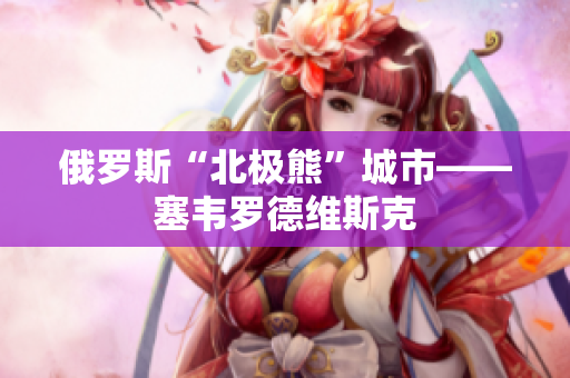 俄罗斯“北极熊”城市——塞韦罗德维斯克
