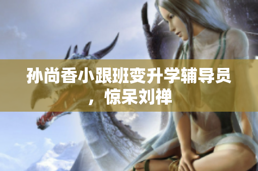 孙尚香小跟班变升学辅导员，惊呆刘禅