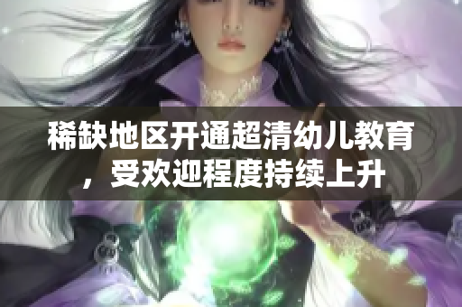 稀缺地区开通超清幼儿教育，受欢迎程度持续上升