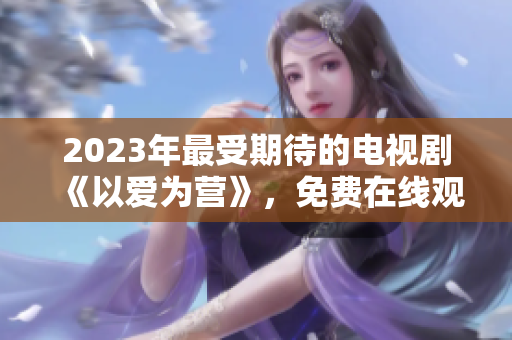 2023年最受期待的电视剧《以爱为营》，免费在线观看