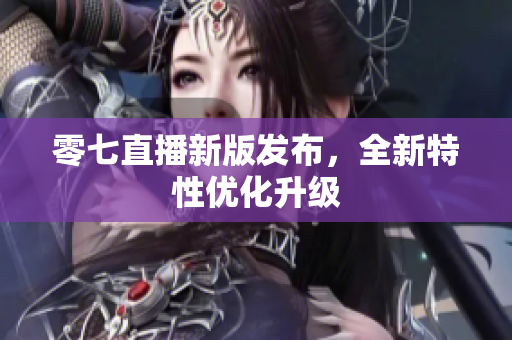 零七直播新版发布，全新特性优化升级