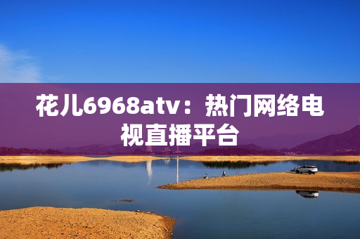 花儿6968atv：热门网络电视直播平台