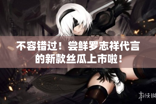 不容错过！尝鲜罗志祥代言的新款丝瓜上市啦！