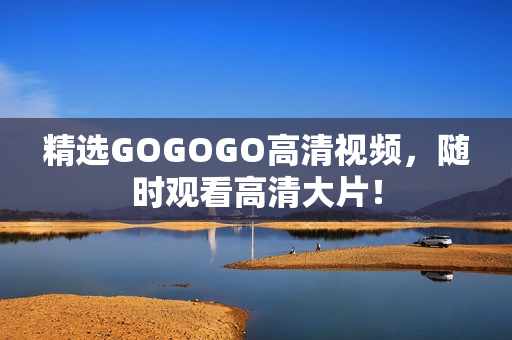 精选GOGOGO高清视频，随时观看高清大片！