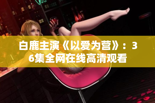 白鹿主演《以爱为营》：36集全网在线高清观看