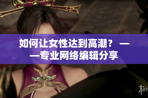 如何让女性达到高潮？ ——专业网络编辑分享