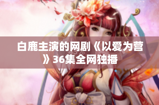 白鹿主演的网剧《以爱为营》36集全网独播