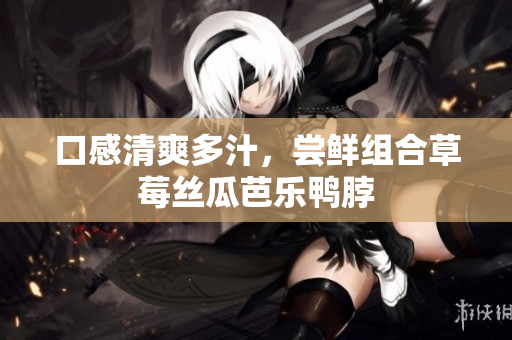 口感清爽多汁，尝鲜组合草莓丝瓜芭乐鸭脖