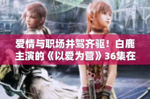 爱情与职场并驾齐驱！白鹿主演的《以爱为营》36集在线观看