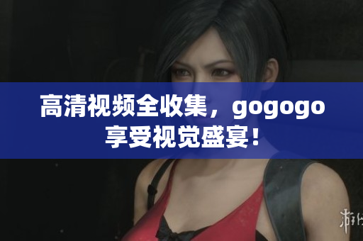 高清视频全收集，gogogo享受视觉盛宴！