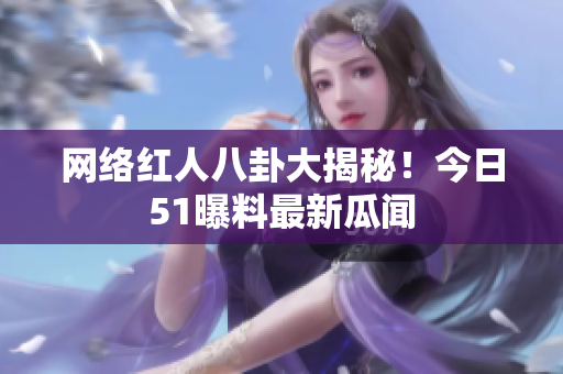 网络红人八卦大揭秘！今日51曝料最新瓜闻
