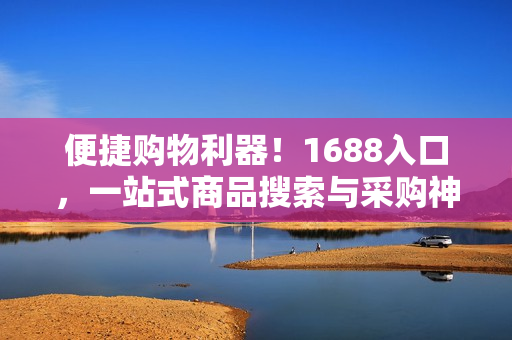 便捷购物利器！1688入口，一站式商品搜索与采购神器