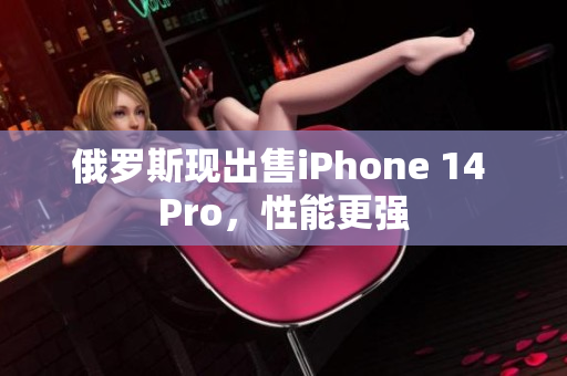 俄罗斯现出售iPhone 14 Pro，性能更强