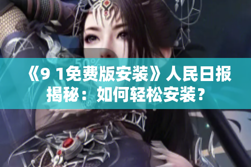《9 1免费版安装》人民日报揭秘：如何轻松安装？