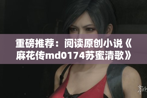 重磅推荐：阅读原创小说《麻花传md0174苏蜜清歌》