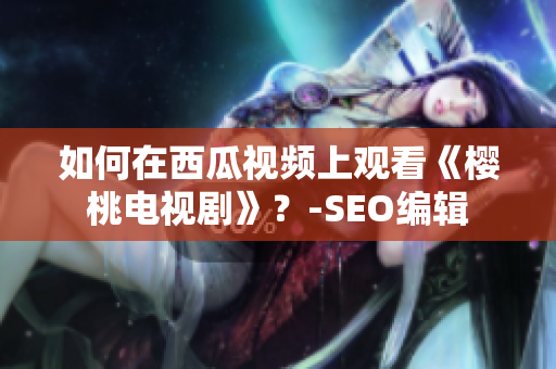 如何在西瓜视频上观看《樱桃电视剧》？-SEO编辑