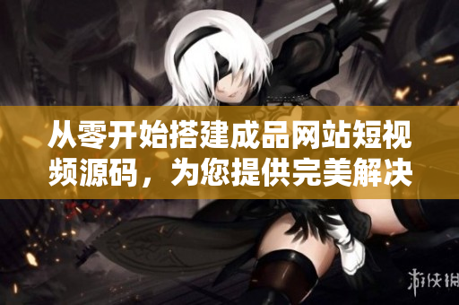 从零开始搭建成品网站短视频源码，为您提供完美解决方案！