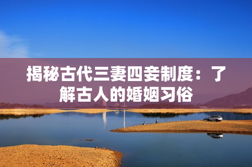 揭秘古代三妻四妾制度：了解古人的婚姻习俗