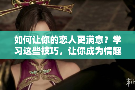 如何让你的恋人更满意？学习这些技巧，让你成为情趣高手！