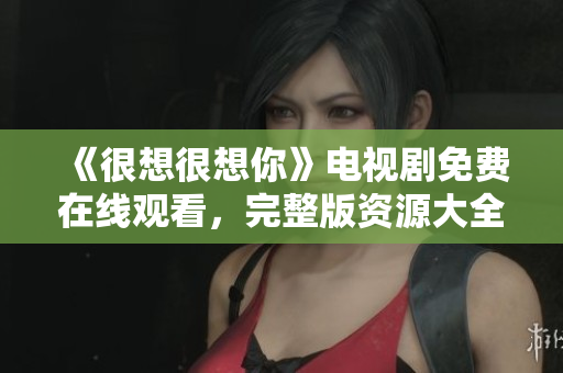 《很想很想你》电视剧免费在线观看，完整版资源大全