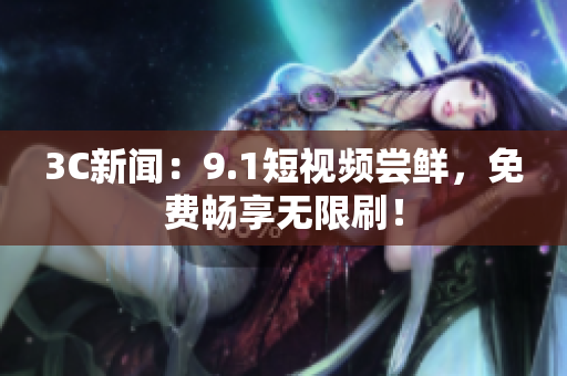 3C新闻：9.1短视频尝鲜，免费畅享无限刷！
