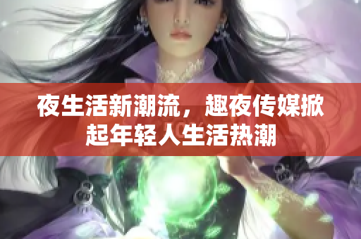 夜生活新潮流，趣夜传媒掀起年轻人生活热潮