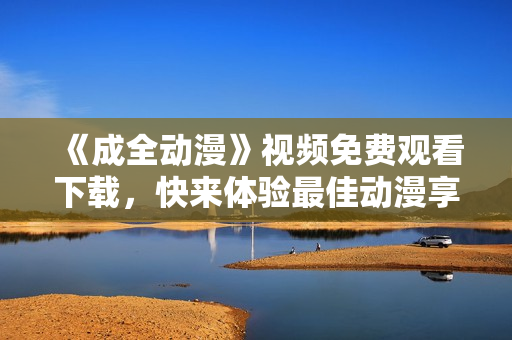 《成全动漫》视频免费观看下载，快来体验最佳动漫享受！