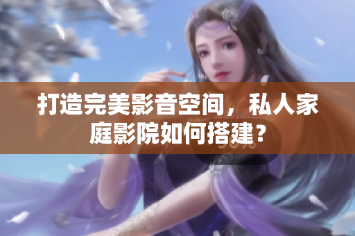 打造完美影音空间，私人家庭影院如何搭建？