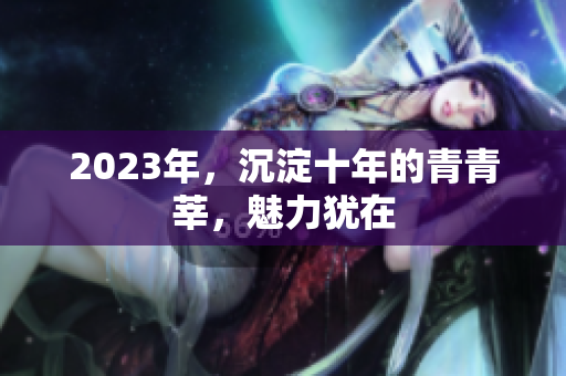 2023年，沉淀十年的青青莘，魅力犹在