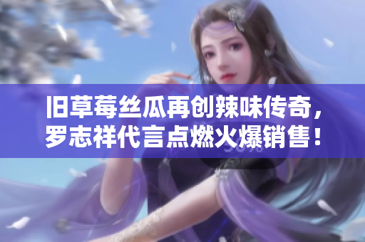 旧草莓丝瓜再创辣味传奇，罗志祥代言点燃火爆销售！