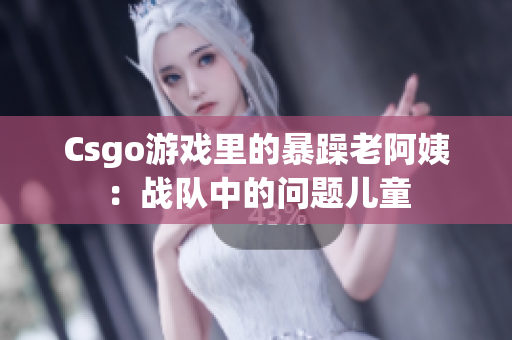 Csgo游戏里的暴躁老阿姨：战队中的问题儿童
