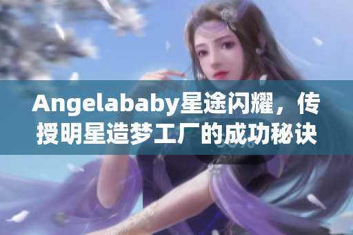 Angelababy星途闪耀，传授明星造梦工厂的成功秘诀！