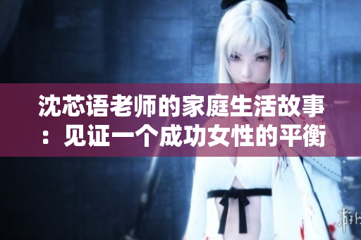 沈芯语老师的家庭生活故事：见证一个成功女性的平衡生活方式