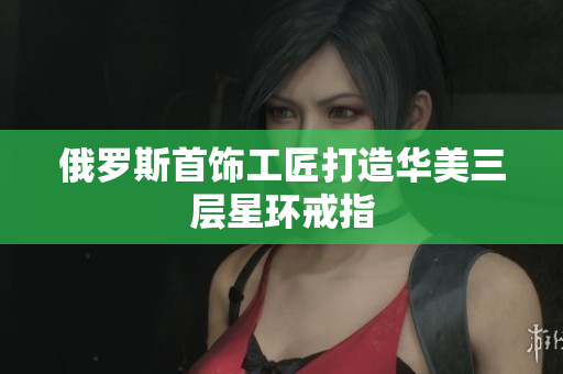 俄罗斯首饰工匠打造华美三层星环戒指