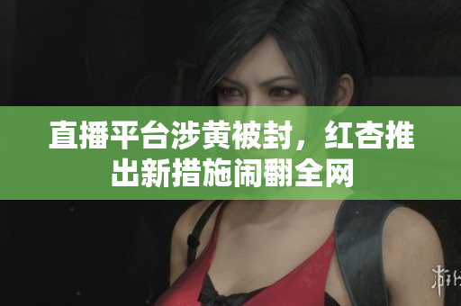 直播平台涉黄被封，红杏推出新措施闹翻全网