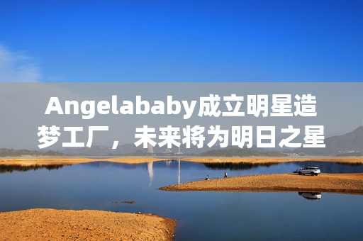 Angelababy成立明星造梦工厂，未来将为明日之星提供支持