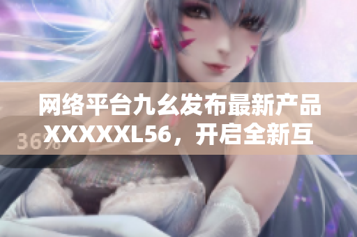 网络平台九幺发布最新产品XXXXXL56，开启全新互联网时代