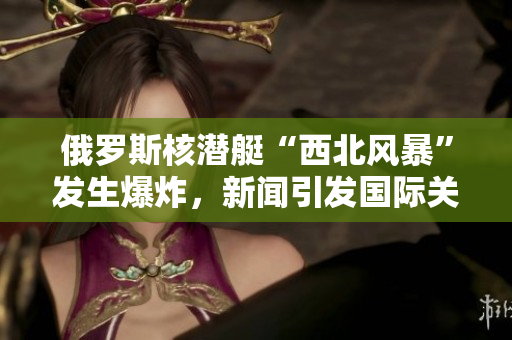 俄罗斯核潜艇“西北风暴”发生爆炸，新闻引发国际关注