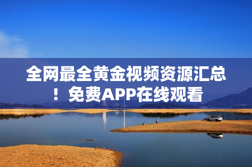 全网最全黄金视频资源汇总！免费APP在线观看