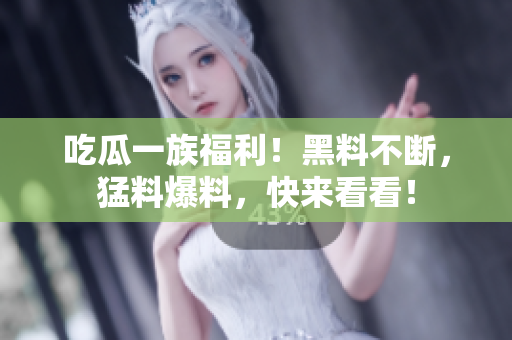 吃瓜一族福利！黑料不断，猛料爆料，快来看看！