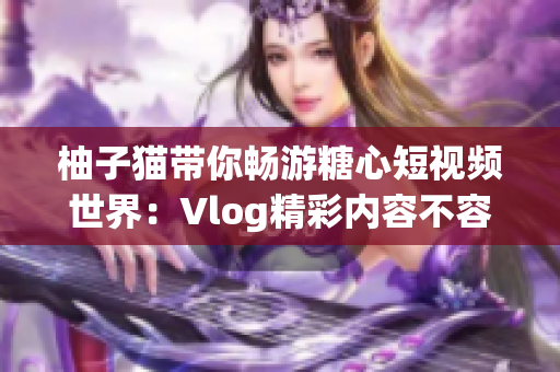 柚子猫带你畅游糖心短视频世界：Vlog精彩内容不容错过！
