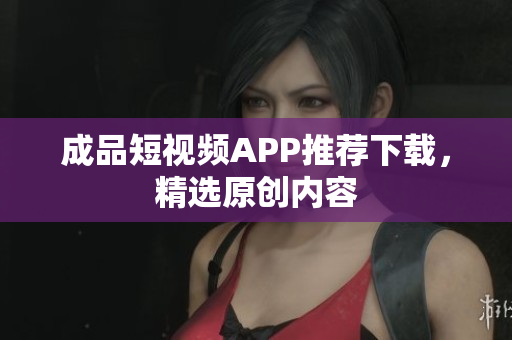 成品短视频APP推荐下载，精选原创内容