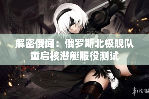 解密俄闻：俄罗斯北极舰队重启核潜艇服役测试