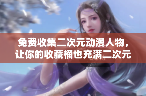 免费收集二次元动漫人物，让你的收藏桶也充满二次元的魔力！