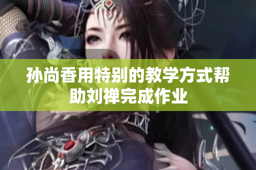 孙尚香用特别的教学方式帮助刘禅完成作业