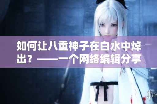 如何让八重神子在白水中焯出？——一个网络编辑分享的技巧