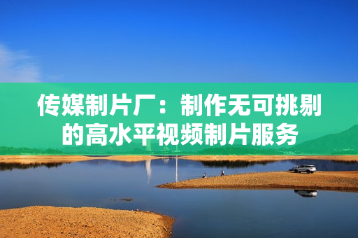 传媒制片厂：制作无可挑剔的高水平视频制片服务