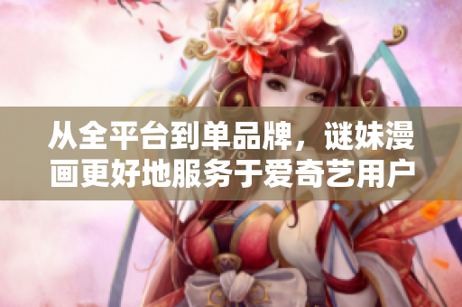 从全平台到单品牌，谜妹漫画更好地服务于爱奇艺用户