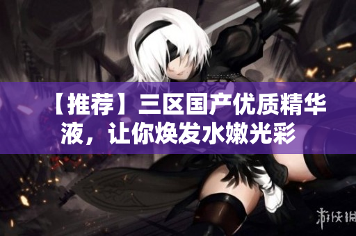 【推荐】三区国产优质精华液，让你焕发水嫩光彩